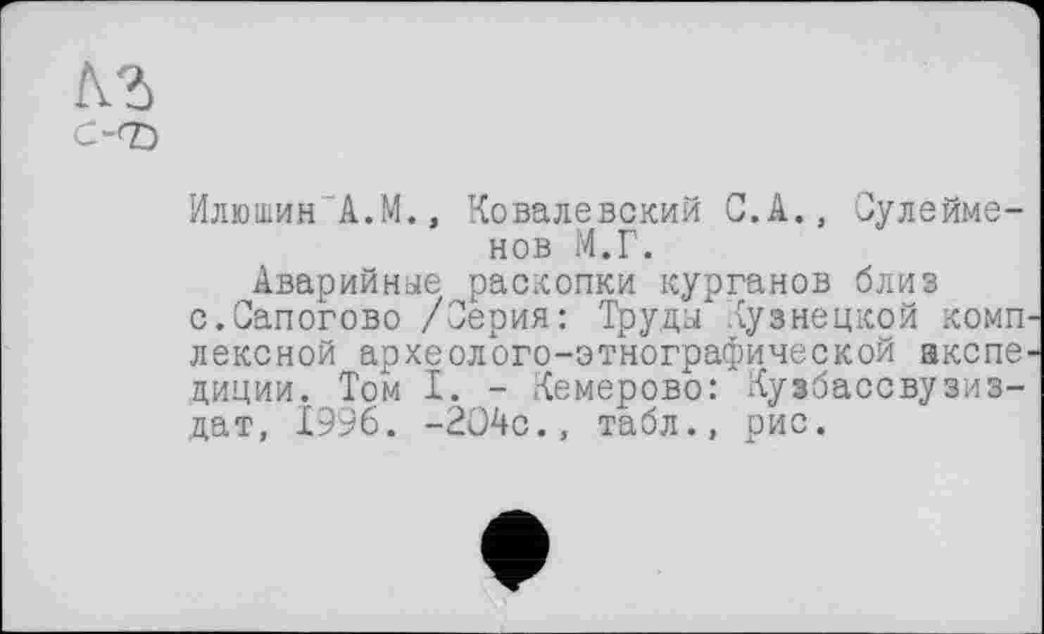 ﻿кЪ
С-<Е>
Илюшин А.М., Ковалевский С.А., Сулейме-нов М.Г.
Аварийные раскопки курганов близ с.Сапогово /Серия: Труды Кузнецкой комп лексной археолого-этнографической акспе циции. Том I. - Кемерово: Кузбассвузиз-дат, 1996. -2О4с., табл., рис.